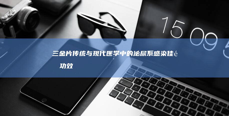 三金片：传统与现代医学中的泌尿系感染佳选功效与作用解析